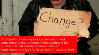 “Compelling stories reproduce the insight and
experience of the storyteller while prompting the
audience to ask questions about their own
experiences and look for larger truths.” Joe Lambert
 