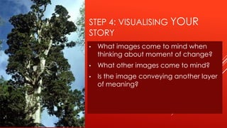 STEP 4: VISUALISING YOUR
STORY
•   What images come to mind when
    thinking about moment of change?
•   What other images come to mind?
•   Is the image conveying another layer
    of meaning?
 