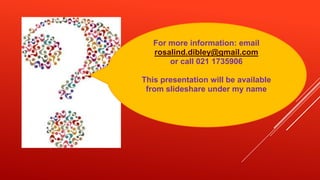 For more information: email
   rosalind.dibley@gmail.com
       or call 021 1735906

This presentation will be available
 from slideshare under my name
 
