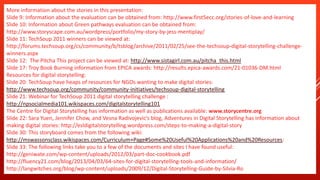 More information about the stories in this presentation:
Slide 9: Information about the evaluation can be obtained from: http://www.first5ecc.org/stories-of-love-and-learning
Slide 10: Information about Green pathways evaluation can be obtained from:
http://www.storyscape.com.au/wordpress/portfolio/my-story-by-jess-mentiplay/
Slide 11: TechSoup 2011 winners can be viewed at:
http://forums.techsoup.org/cs/community/b/tsblog/archive/2011/02/25/see-the-techsoup-digital-storytelling-challenge-
winners.aspx
Slide 12: The Pitcha This project can be viewed at: http://www.sistagirl.com.au/pitcha_this.html
Slide 17: Troy Book Burning information from EPICA awards: http://results.epica-awards.com/21-01036-DM.html
Resources for digital storytelling:
Slide 20: TechSoup have heaps of resources for NGOs wanting to make digital stories:
http://www.techsoup.org/community/community-initiatives/techsoup-digital-storytelling
Slide 21: Webinar for TechSoup 2011 digital storytelling challenge :
http://npsocialmedia101.wikispaces.com/digitalstorytelling101
The Centre for Digital Storytelling has information as well as publications available: www.storycentre.org
Slide 22: Sara Yuen, Jennifer Chow, and Vesna Radivojevic’s blog, Adventures in Digital Storytelling has information about
making digital stories: http://esldigitalstorytelling.wordpress.com/steps-to-making-a-digital-story
Slide 30: This storyboard comes from the following wiki:
http://mswassonsclass.wikispaces.com/Curriculum+Page#Some%20Useful%20Applications%20and%20Resources:
Slide 33: The following links take you to a few of the documents and sites I have found useful:
http://geniwate.com/wp-content/uploads/2012/03/part-doc-cookbook.pdf
http://fluency21.com/blog/2013/04/03/64-sites-for-digital-storytelling-tools-and-information/
http://langwitches.org/blog/wp-content/uploads/2009/12/Digital-Storytelling-Guide-by-Silvia-Rosenthal-Tolisano.pdf
 