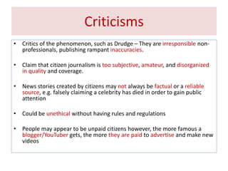 Criticisms
• Critics of the phenomenon, such as Drudge – They are irresponsible non-
professionals, publishing rampant inaccuracies.
• Claim that citizen journalism is too subjective, amateur, and disorganized
in quality and coverage.
• News stories created by citizens may not always be factual or a reliable
source, e.g. falsely claiming a celebrity has died in order to gain public
attention
• Could be unethical without having rules and regulations
• People may appear to be unpaid citizens however, the more famous a
blogger/YouTuber gets, the more they are paid to advertise and make new
videos
 