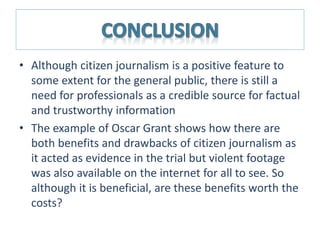 • Although citizen journalism is a positive feature to
some extent for the general public, there is still a
need for professionals as a credible source for factual
and trustworthy information
• The example of Oscar Grant shows how there are
both benefits and drawbacks of citizen journalism as
it acted as evidence in the trial but violent footage
was also available on the internet for all to see. So
although it is beneficial, are these benefits worth the
costs?
 