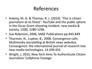 References
• Antony, M. G. & Thomas, R. J. (2010). ‘This is citizen
journalism at its finest’: YouTube and the public sphere
in the Oscar Grant shooting incident. new media &
society, 12(8), 1280-1296.
• Sue Robinson, 2006, SAGE Publications pp.843-849
• Thurman, N., Lupton, B., 2008. Convergence calls:
Multimedia storytelling at British news websites.
Convergence: the international journal of research into
new media technologies. 14 439-455
• Wright, J, 2015, New Tech Aims To Authenticate Citizen
Journalists’ Cellphone Footage
 