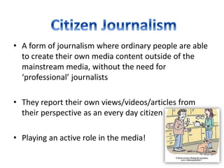 • A form of journalism where ordinary people are able
to create their own media content outside of the
mainstream media, without the need for
‘professional’ journalists
• They report their own views/videos/articles from
their perspective as an every day citizen
• Playing an active role in the media!
 