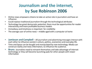 Journalism and the internet,
by Sue Robinson 2006
• Online news empowers citizens to take an active role in journalism and have an
influence
• Could replace traditional journalism through the technological attributes
• Technology has great democratic potential, there must be opportunities for reader
interactivity and more profitable business models
• Immediacy and timeliness is important for credibility
• The average user of online news – middle aged with a computer at home
• Jamieson and Campbell – All journalism and advertising messages interact with
each other to influence society’s culture, politics, economics and everyday life.
• Time and Space can be bought and manipulated by new technology. Media can
construct reality and news information, to influence the audience.
• Bruns- Journalists need to reinvent themselves and take advantage of internet
technology or they will become launching pads for other people with newer
information
 
