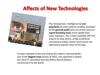 The introduction, intelligence & vast
popularity of smart phones enables members
of the general public who are at the scene to
report breaking news more rapidly than
news reporters. This is then available 24/7 for
anyone to view online, unlike traditional
mainstream media; where most events are
reported at specific times of the day.
A major example of this was Osama bin Laden’s raid and death,
one of the biggest news stories of 2011, was reported in tweets
by a local IT consultant one day before Barack Obama
announced it to the world.
 
