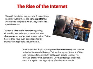 Through the rise of Internet use & in particular
social networks there are various platforms
available to the public which they can use to
upload content.
Twitter is a key social network regarding
citizenship journalism as some of the most
shocking news stories have broken out on Twitter
before they have even been reported by
mainstream reporters and journalists.
Amateur videos & pictures captured instantaneously can now be
uploaded in seconds through Twitter, Instagram, Vines, YouTube
and Facebook for potentially millions of people to view. This
involves uncensored, sometimes unethical footage that often
contrasts against the regulations of mainstream media.
 