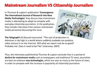 In Thurman & Lupton’s publication ‘Convergence:
The International Journal of Research into New
Media Technologies’ they discuss how mainstream
media is attempting to adapt to compete with
everyday citizenship journalism. In the publication,
they include interviews from various mainstream
media personnel discussing this issue.
The Telegraph’s Ed Roussel concurred: “The cost of production in
television is sky high in a world where suddenly anybody can produce
video and put it on the Internet. Will what we report now be as good?
Probably not. Does it need to be? No” (interview, 2007).
Thus, the interviews published by Thurman & Lupton conclude that in a period of
decline for mainstream media such as newspapers and traditional TV news, journalists
are keen to embrace new technologies, which are seen to many as the future of news,
in order to compete with the increase in popularity of citizenship journalism.
 