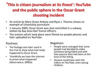 ‘This is citizen journalism at its finest’: YouTube
and the public sphere in the Oscar Grant
shooting incident
• An article by Mary Grace Antony and Ryan J. Thomas shows an
example of citizenship journalism
• 1 January 2009, Oscar Grant was shot and killed in a subway
station by Bay Area Rail Transit officers.
• The actions which took place were filmed on people phones and
later uploaded on YouTube.
Positives:
• The footage was later used in
the trial to show what had really
happened to Oscar Grant.
• ‘thankfully we have the internet
to prove what happened’
(observateur, 2009a)
Negatives:
• People were outraged that some
people had decided to video
someone being killed and with
how passive they had been at the
time of the killing.
• Anyone could have seen the
videos on YouTube, even young
children.
 