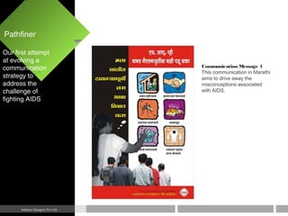 Pathfiner
Interics Designs Pvt Ltd
Communication Message 1
This communication in Marathi
aims to drive away the
misconceptions associated
with AIDS.
Our first attempt
at evolving a
communication
strategy to
address the
challenge of
fighting AIDS
 