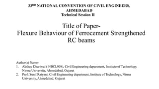 Title of Paper-
Flexure Behaviour of Ferrocement Strengthened
RC beams
33RD NATIONAL CONVENTION OF CIVIL ENGINEERS,
AHMEDABAD
Author(s) Name-
1. Akshay Dhariwal (14BCL008), Civil Engineering department, Institute of Technology,
Nirma University, Ahmedabad, Gujarat
2. Prof. Sunil Raiyani, Civil Enginnering department, Institute of Technology, Nirma
University, Ahmedabad, Gujarat
Technical Session II
 