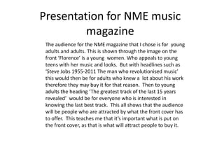 Presentation for NME music
         magazine
 The audience for the NME magazine that I chose is for young
 adults and adults. This is shown through the image on the
 front ‘Florence’ is a young women. Who appeals to young
 teens with her music and looks. But with headlines such as
 ‘Steve Jobs 1955-2011 The man who revolutionised music’
 this would then be for adults who knew a lot about his work
 therefore they may buy it for that reason. Then to young
 adults the heading ‘The greatest track of the last 15 years
 revealed’ would be for everyone who is interested in
 knowing the last best track. This all shows that the audience
 will be people who are attracted by what the front cover has
 to offer. This teaches me that it’s important what is put on
 the front cover, as that is what will attract people to buy it.
 