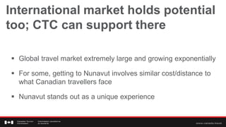 International market holds potential
too; CTC can support there

 Global travel market extremely large and growing exponentially

 For some, getting to Nunavut involves similar cost/distance to
  what Canadian travellers face

 Nunavut stands out as a unique experience
 