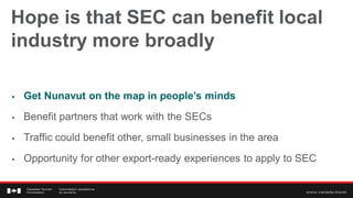 Hope is that SEC can benefit local
industry more broadly

   Get Nunavut on the map in people’s minds
   Benefit partners that work with the SECs
   Traffic could benefit other, small businesses in the area
   Opportunity for other export-ready experiences to apply to SEC
 