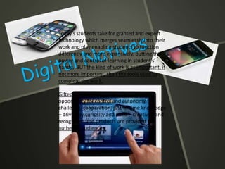 Today’s students take for granted and expect
technology which merges seamlessly into their
work and play enabling students to function
differently and more expansively, putting the
power and control of learning in student’s’
hands. BUT the kind of work is as important, if
not more important, than the tools used to
complete the work.
Gifted students are motivated by the
opportunity for control and autonomy,
challenge, cooperation, just-in-time knowledge
– driven by curiosity and need – creativity and
recognition and products are provided for
authentic audiences
 