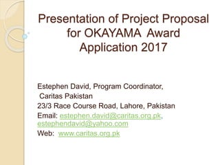 Presentation of Project Proposal
for OKAYAMA Award
Application 2017
Estephen David, Program Coordinator,
Caritas Pakistan
23/3 Race Course Road, Lahore, Pakistan
Email: estephen.david@caritas.org.pk,
estephendavid@yahoo.com
Web: www.caritas.org.pk
 