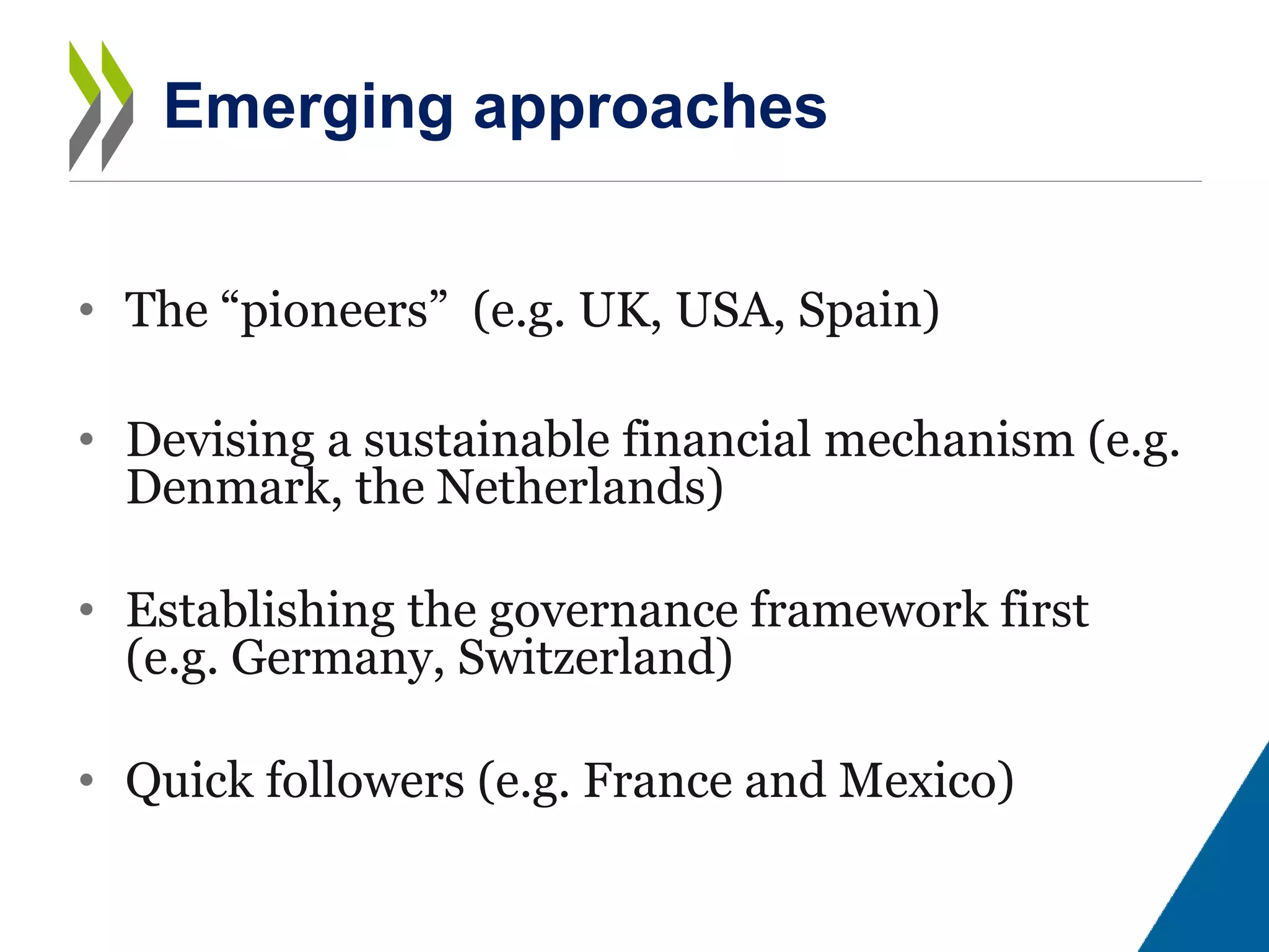 • The “pioneers” (e.g. UK, USA, Spain)
• Devising a sustainable financial mechanism (e.g.
Denmark, the Netherlands)
• Establishing the governance framework first
(e.g. Germany, Switzerland)
• Quick followers (e.g. France and Mexico)
Emerging approaches
 