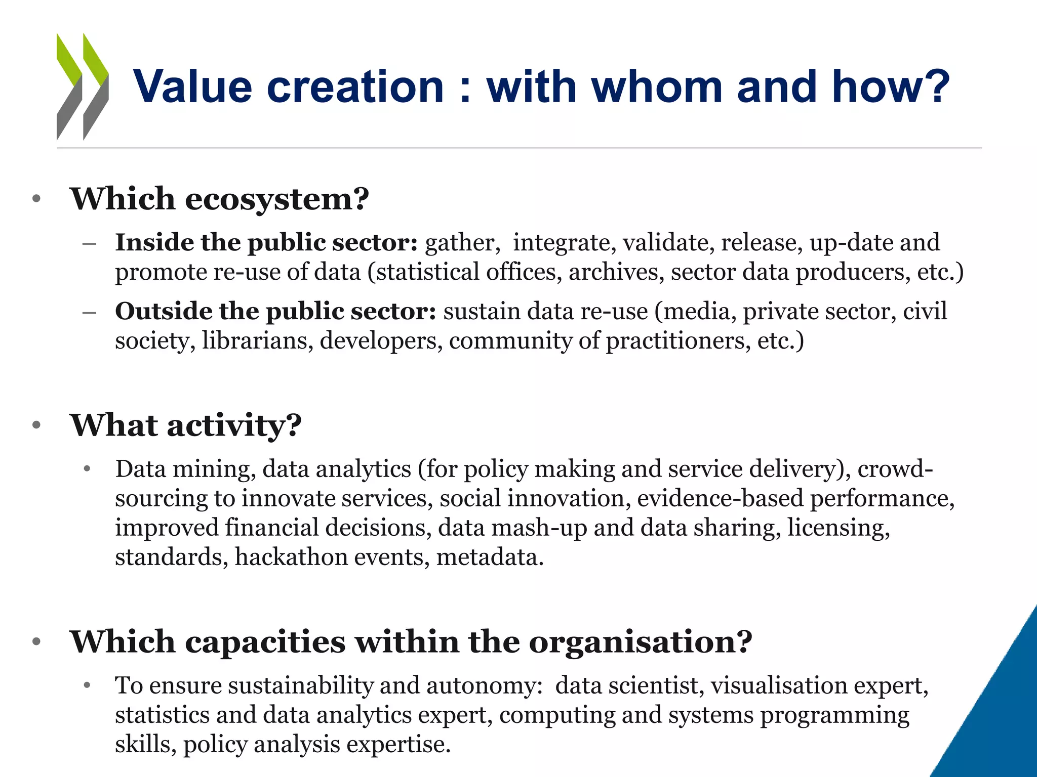 • Which ecosystem?
– Inside the public sector: gather, integrate, validate, release, up-date and
promote re-use of data (statistical offices, archives, sector data producers, etc.)
– Outside the public sector: sustain data re-use (media, private sector, civil
society, librarians, developers, community of practitioners, etc.)
• What activity?
• Data mining, data analytics (for policy making and service delivery), crowd-
sourcing to innovate services, social innovation, evidence-based performance,
improved financial decisions, data mash-up and data sharing, licensing,
standards, hackathon events, metadata.
• Which capacities within the organisation?
• To ensure sustainability and autonomy: data scientist, visualisation expert,
statistics and data analytics expert, computing and systems programming
skills, policy analysis expertise.
Value creation : with whom and how?
 