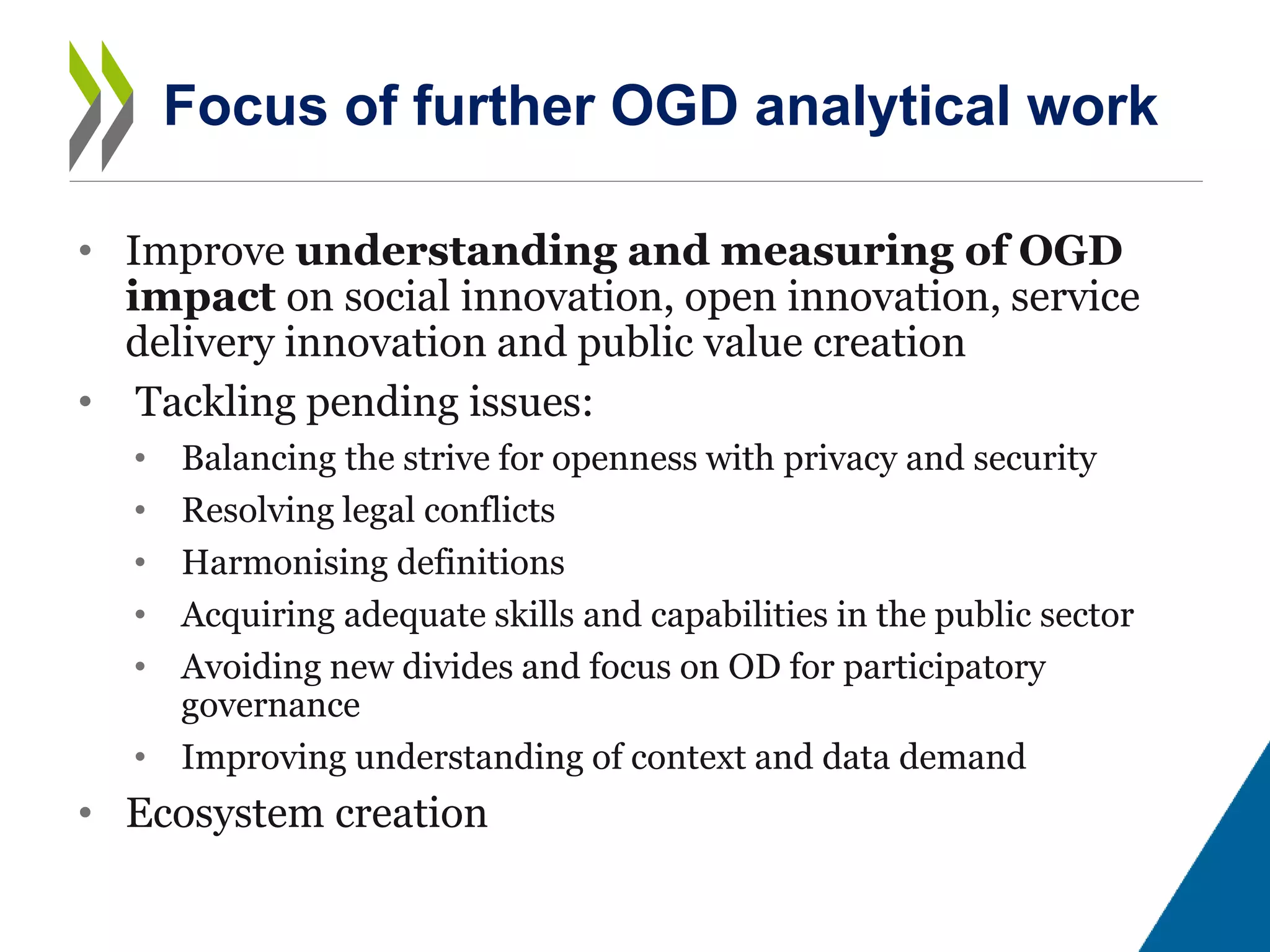 • Improve understanding and measuring of OGD
impact on social innovation, open innovation, service
delivery innovation and public value creation
• Tackling pending issues:
• Balancing the strive for openness with privacy and security
• Resolving legal conflicts
• Harmonising definitions
• Acquiring adequate skills and capabilities in the public sector
• Avoiding new divides and focus on OD for participatory
governance
• Improving understanding of context and data demand
• Ecosystem creation
Focus of further OGD analytical work
 