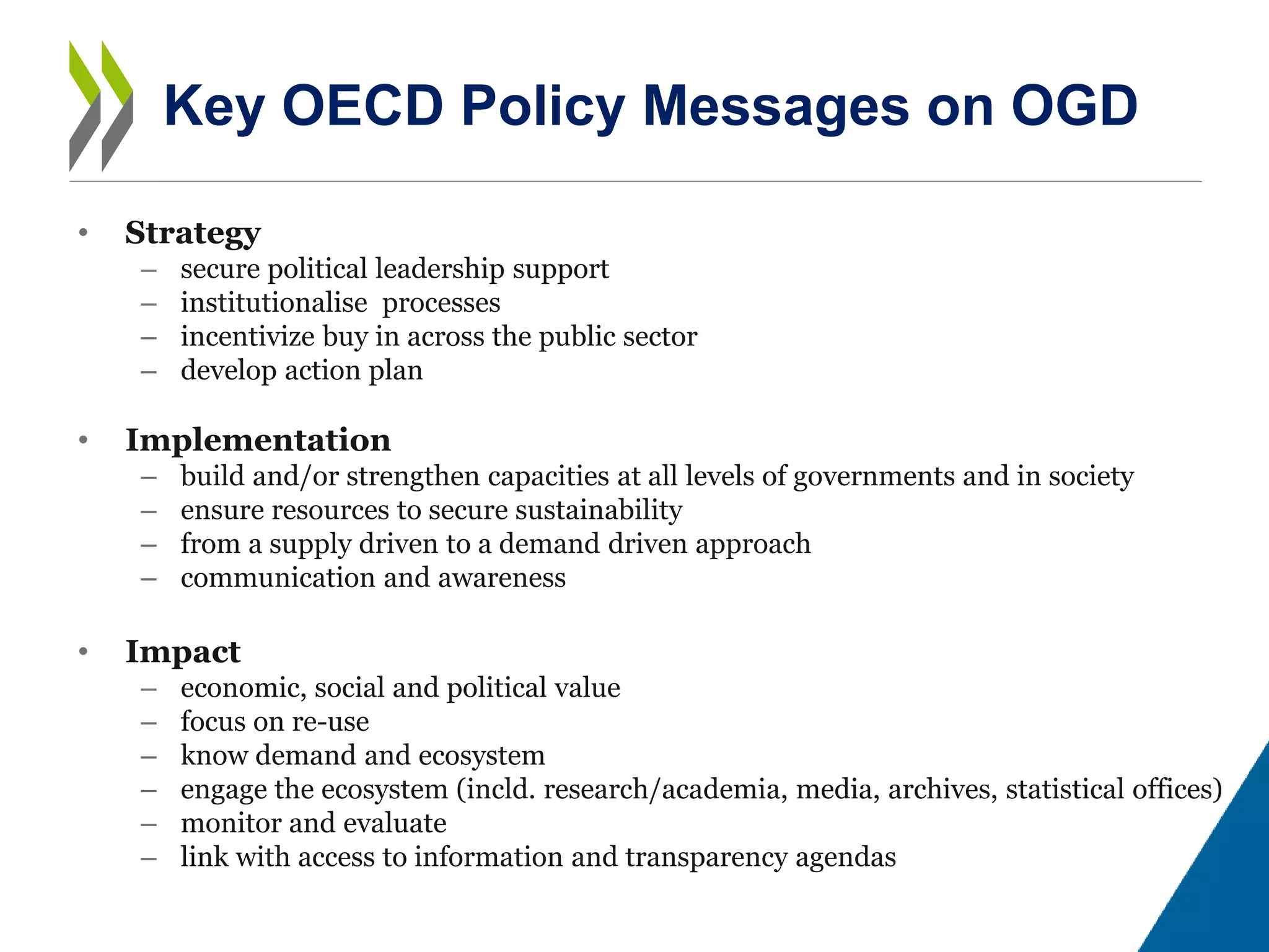 • Strategy
– secure political leadership support
– institutionalise processes
– incentivize buy in across the public sector
– develop action plan
• Implementation
– build and/or strengthen capacities at all levels of governments and in society
– ensure resources to secure sustainability
– from a supply driven to a demand driven approach
– communication and awareness
• Impact
– economic, social and political value
– focus on re-use
– know demand and ecosystem
– engage the ecosystem (incld. research/academia, media, archives, statistical offices)
– monitor and evaluate
– link with access to information and transparency agendas
Key OECD Policy Messages on OGD
 