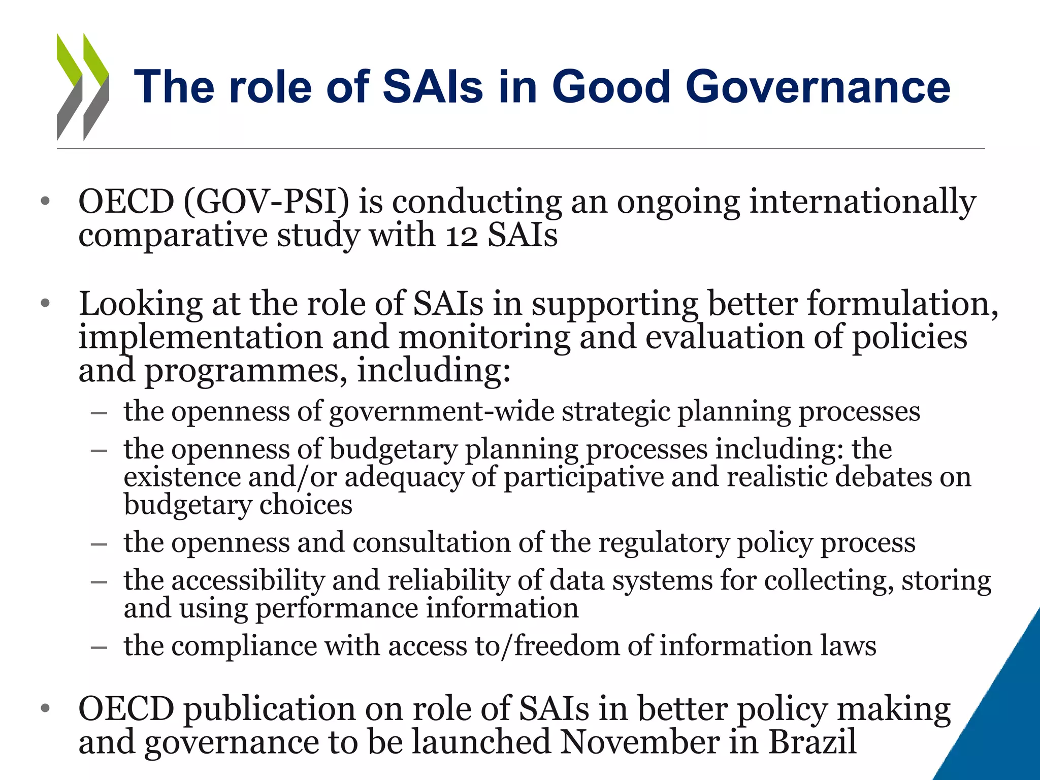 • OECD (GOV-PSI) is conducting an ongoing internationally
comparative study with 12 SAIs
• Looking at the role of SAIs in supporting better formulation,
implementation and monitoring and evaluation of policies
and programmes, including:
– the openness of government-wide strategic planning processes
– the openness of budgetary planning processes including: the
existence and/or adequacy of participative and realistic debates on
budgetary choices
– the openness and consultation of the regulatory policy process
– the accessibility and reliability of data systems for collecting, storing
and using performance information
– the compliance with access to/freedom of information laws
• OECD publication on role of SAIs in better policy making
and governance to be launched November in Brazil
The role of SAIs in Good Governance
 
