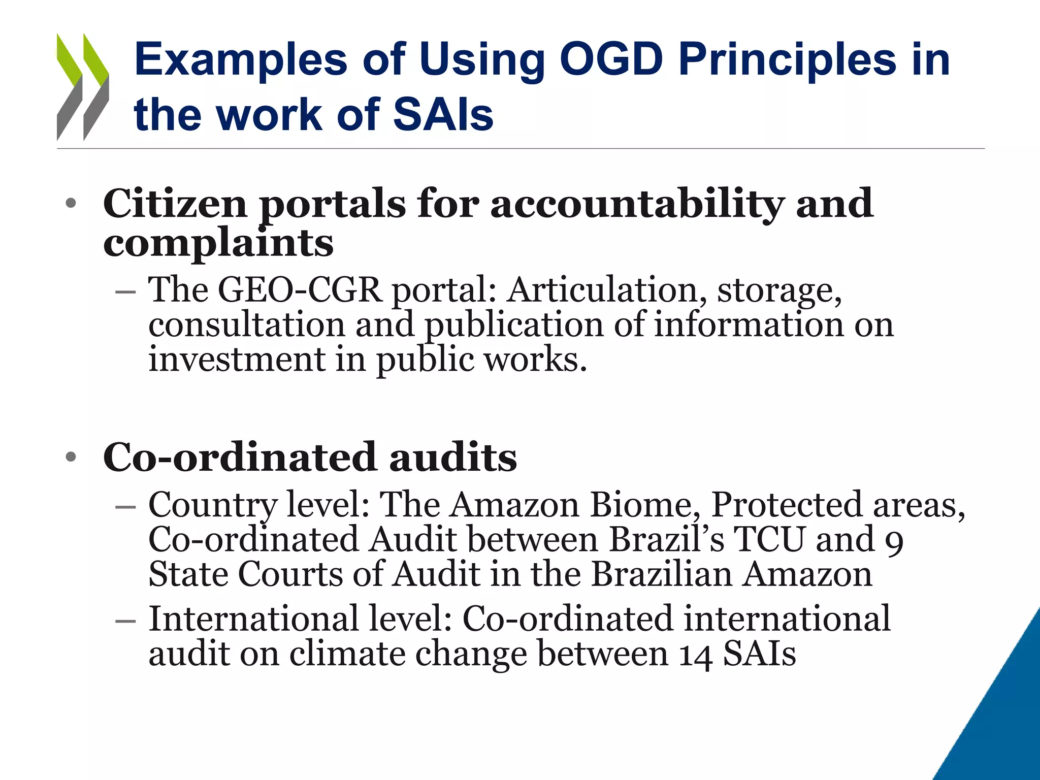 • Citizen portals for accountability and
complaints
– The GEO-CGR portal: Articulation, storage,
consultation and publication of information on
investment in public works.
• Co-ordinated audits
– Country level: The Amazon Biome, Protected areas,
Co-ordinated Audit between Brazil’s TCU and 9
State Courts of Audit in the Brazilian Amazon
– International level: Co-ordinated international
audit on climate change between 14 SAIs
Examples of Using OGD Principles in
the work of SAIs
 