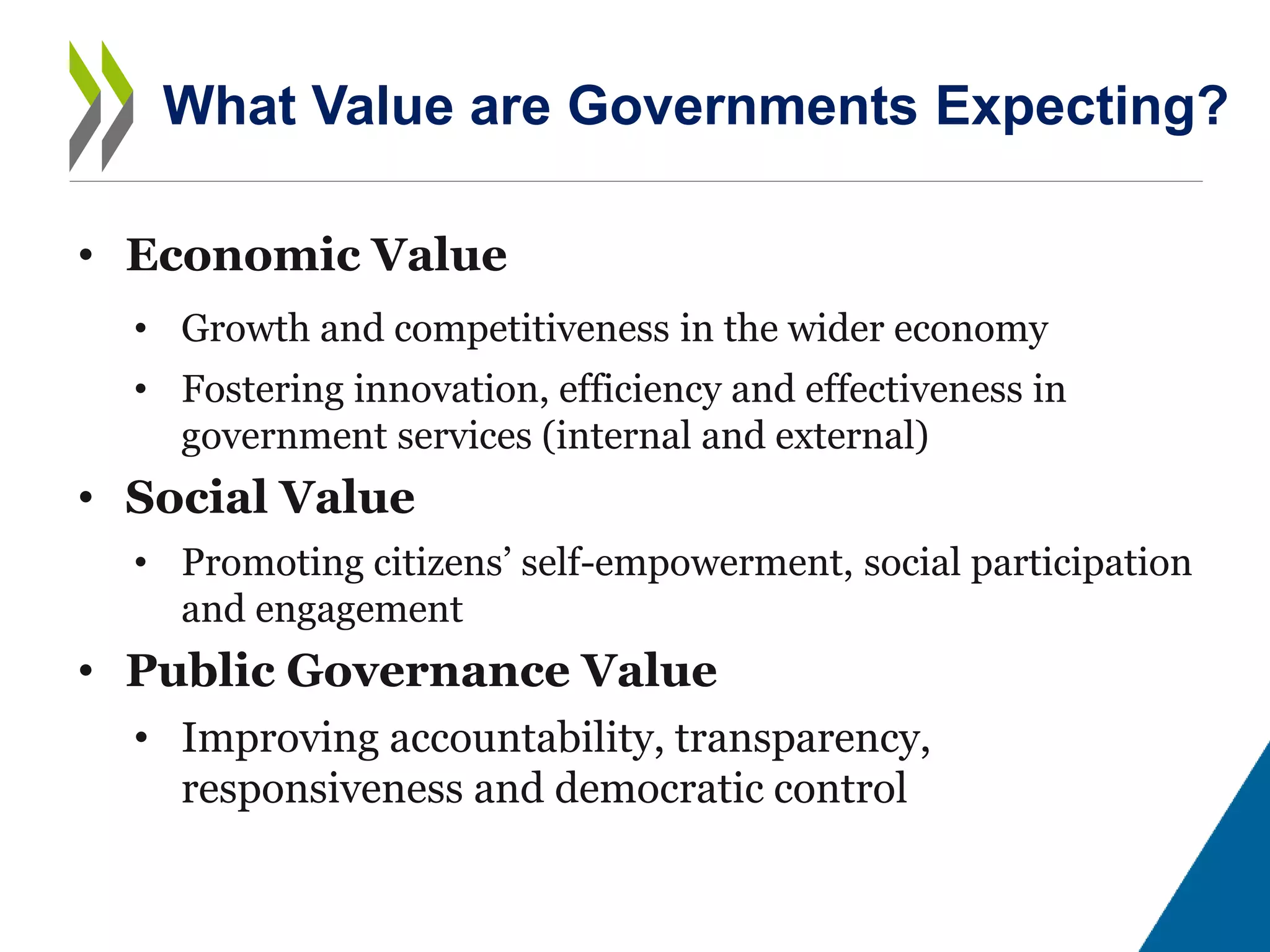 • Economic Value
• Growth and competitiveness in the wider economy
• Fostering innovation, efficiency and effectiveness in
government services (internal and external)
• Social Value
• Promoting citizens’ self-empowerment, social participation
and engagement
• Public Governance Value
• Improving accountability, transparency,
responsiveness and democratic control
What Value are Governments Expecting?
 