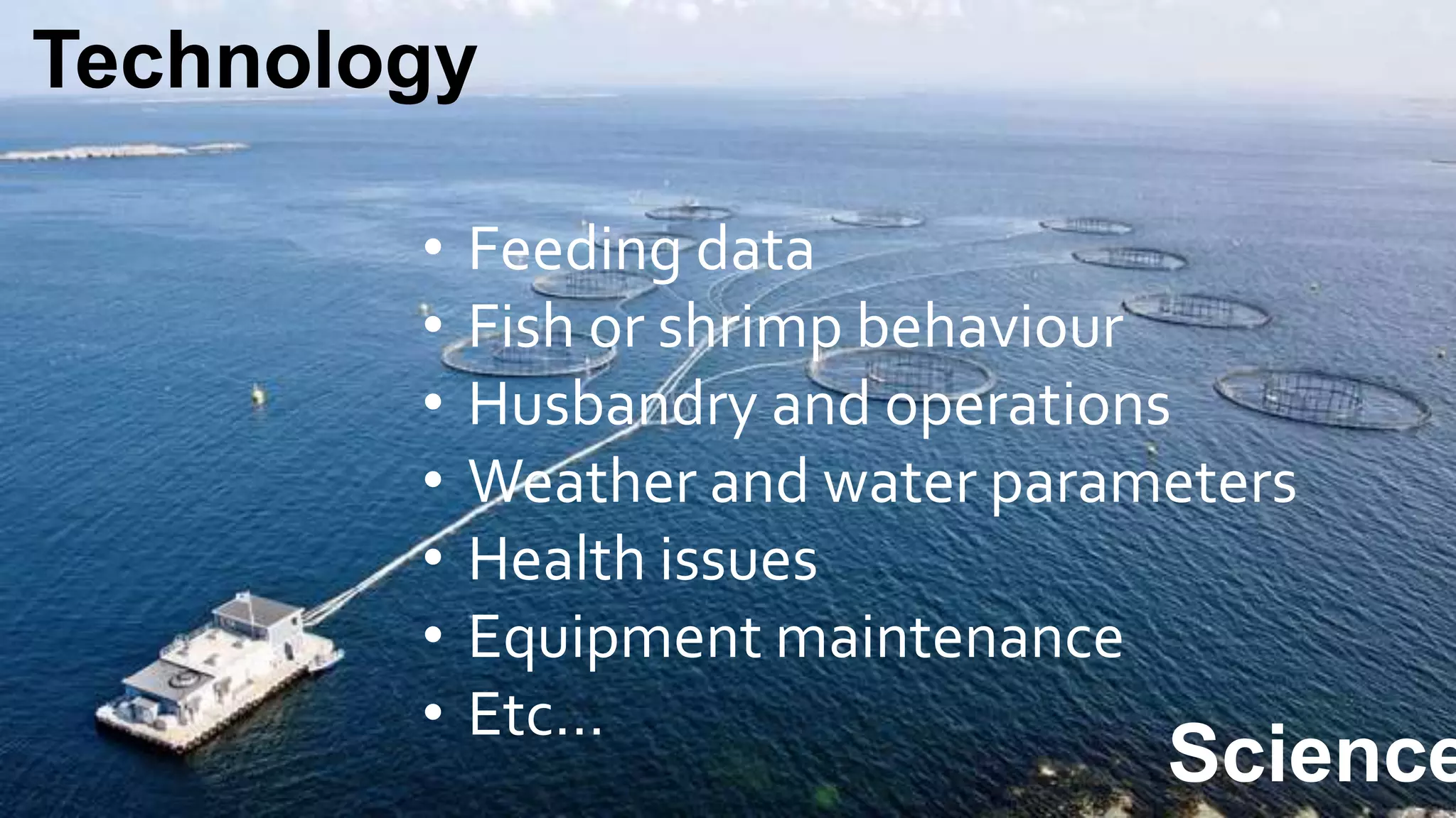 Technology
Science
• Feeding data
• Fish or shrimp behaviour
• Husbandry and operations
• Weather and water parameters
• Health issues
• Equipment maintenance
• Etc…
 