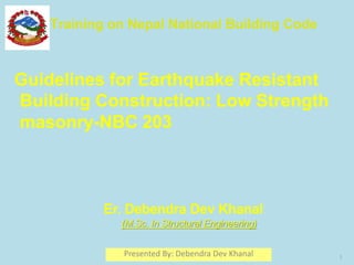 Guidelines for Earthquake Resistant
Building Construction: Low Strength
masonry-NBC 203
Training on Nepal National Building Code
1
Er. Debendra Dev Khanal
(M.Sc. In Structural Engineering)
Presented By: Debendra Dev Khanal
 