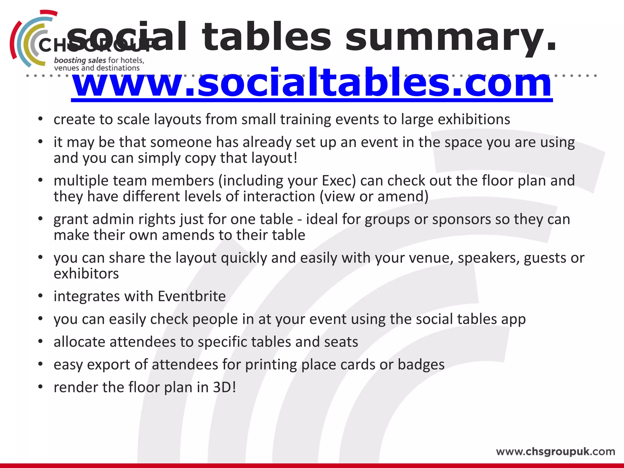 social tables summary.
www.socialtables.com
• create to scale layouts from small training events to large exhibitions
• it may be that someone has already set up an event in the space you are using
and you can simply copy that layout!
• multiple team members (including your Exec) can check out the floor plan and
they have different levels of interaction (view or amend)
• grant admin rights just for one table - ideal for groups or sponsors so they can
make their own amends to their table
• you can share the layout quickly and easily with your venue, speakers, guests or
exhibitors
• integrates with Eventbrite
• you can easily check people in at your event using the social tables app
• allocate attendees to specific tables and seats
• easy export of attendees for printing place cards or badges
• render the floor plan in 3D!
 