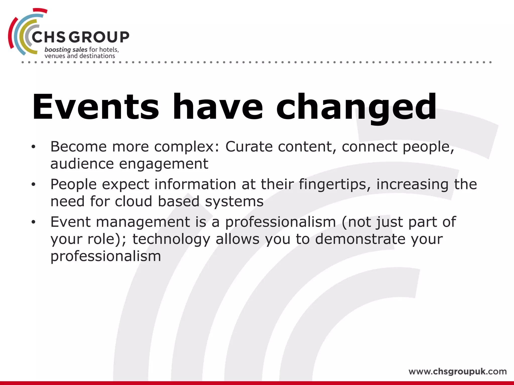 Events have changed
• Become more complex: Curate content, connect people,
audience engagement
• People expect information at their fingertips, increasing the
need for cloud based systems
• Event management is a professionalism (not just part of
your role); technology allows you to demonstrate your
professionalism
 