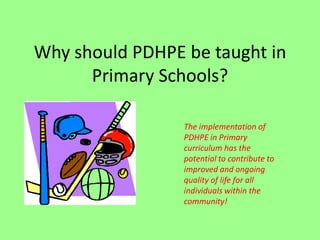 Why should PDHPE be taught in
Primary Schools?
The implementation of
PDHPE in Primary
curriculum has the
potential to contribute to
improved and ongoing
quality of life for all
individuals within the
community!
 