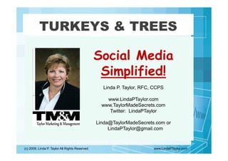 TURKEYS & TREES

                                                Social Media
                                                 Simplified!
                                                  Linda P. Taylor, RFC, CCPS

                                                    www.LindaPTaylor.com
                                                  www.TaylorMadeSecrets.com
                                                     Twitter: LindaPTaylor

                                                Linda@TaylorMadeSecrets.com or
                                                     LindaPTaylor@gmail.com



(c) 2009, Linda P. Taylor All Rights Reserved                          www.LindaPTaylor.com
 