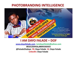 I AM DAYO FALADE – DOF
PHOTOBRANDING INTELLIGENCE
www.dayofalade.com. iamdayofalade@yahoo.com
08161264456,08095502925
@FaladeOladayo FB: Dayo Falade IG: Dayo Falade
LinkedIn: Dayo Falade
 
