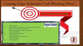 Cutting Edge Industries Ltd.(Washing Plant )
01. What is the pH?
02. Why pH value is Applicable for textile and garments industry?
3. How can do Proper pH control process ?
4. What kind of processes need to do pH control?
5. How to control pH?
06. Buyer wise pH Requirement ?
07. Acid Using System
8. Which material’s pH test have to do
9. Question & Answer
10. Finally Lab Visit
pH
 