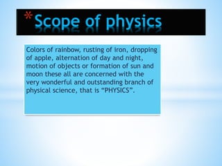 Colors of rainbow, rusting of iron, dropping
of apple, alternation of day and night,
motion of objects or formation of sun and
moon these all are concerned with the
very wonderful and outstanding branch of
physical science, that is “PHYSICS”.
*Scope of physics
 