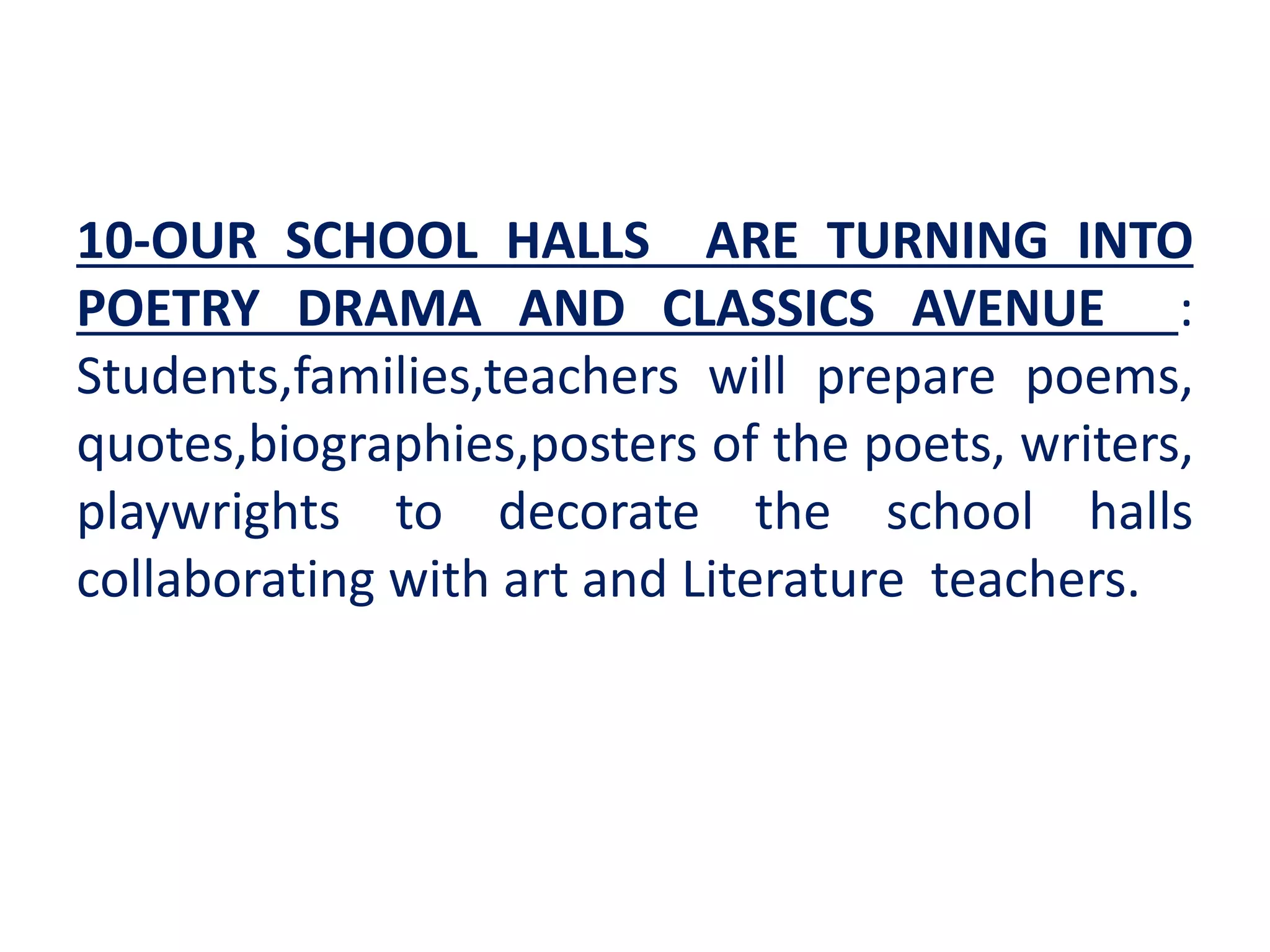 10-OUR SCHOOL HALLS ARE TURNING INTO
POETRY DRAMA AND CLASSICS AVENUE :
Students,families,teachers will prepare poems,
quotes,biographies,posters of the poets, writers,
playwrights to decorate the school halls
collaborating with art and Literature teachers.
 