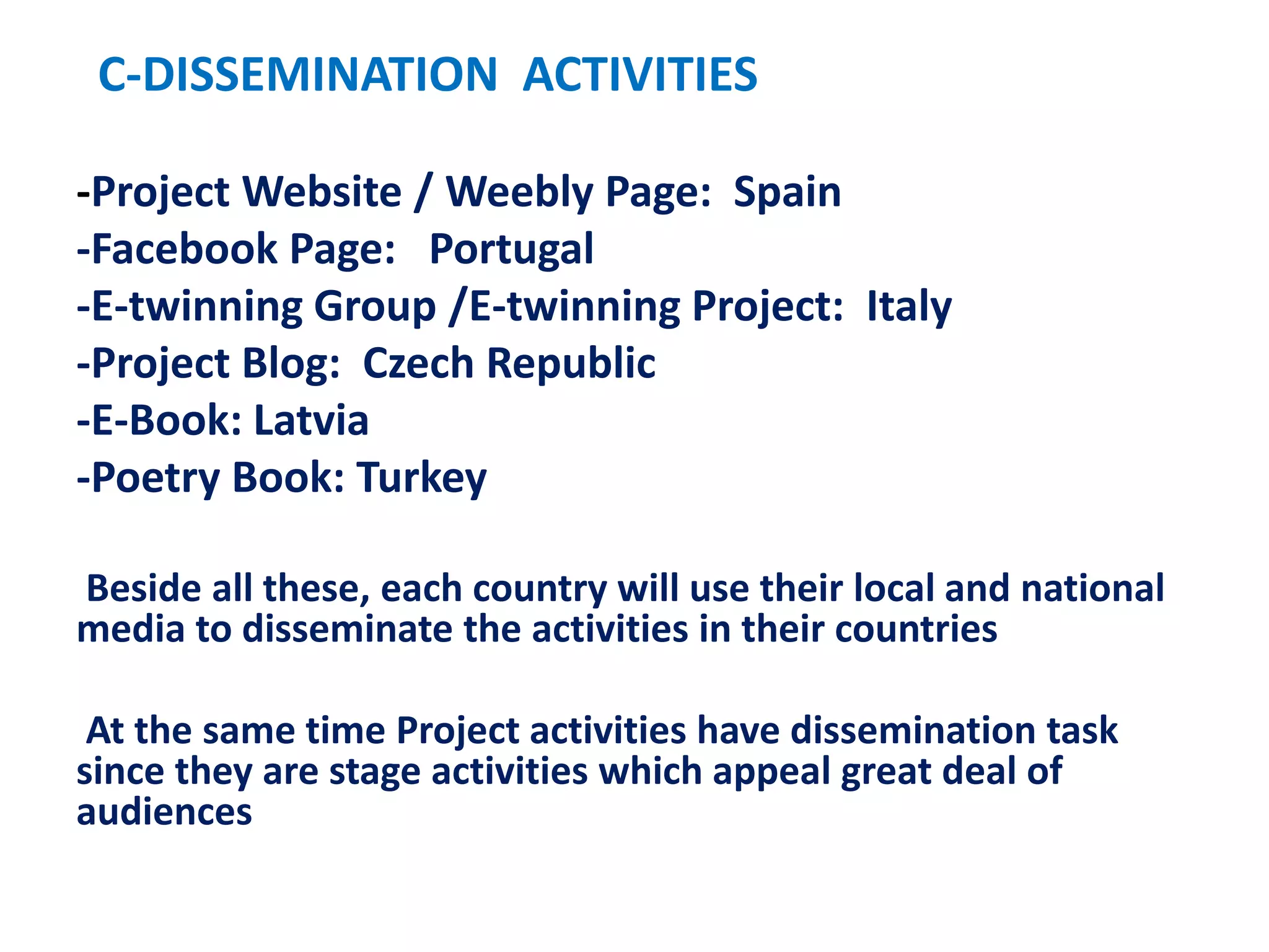 C-DISSEMINATION ACTIVITIES
-Project Website / Weebly Page: Spain
-Facebook Page: Portugal
-E-twinning Group /E-twinning Project: Italy
-Project Blog: Czech Republic
-E-Book: Latvia
-Poetry Book: Turkey
Beside all these, each country will use their local and national
media to disseminate the activities in their countries
At the same time Project activities have dissemination task
since they are stage activities which appeal great deal of
audiences
 