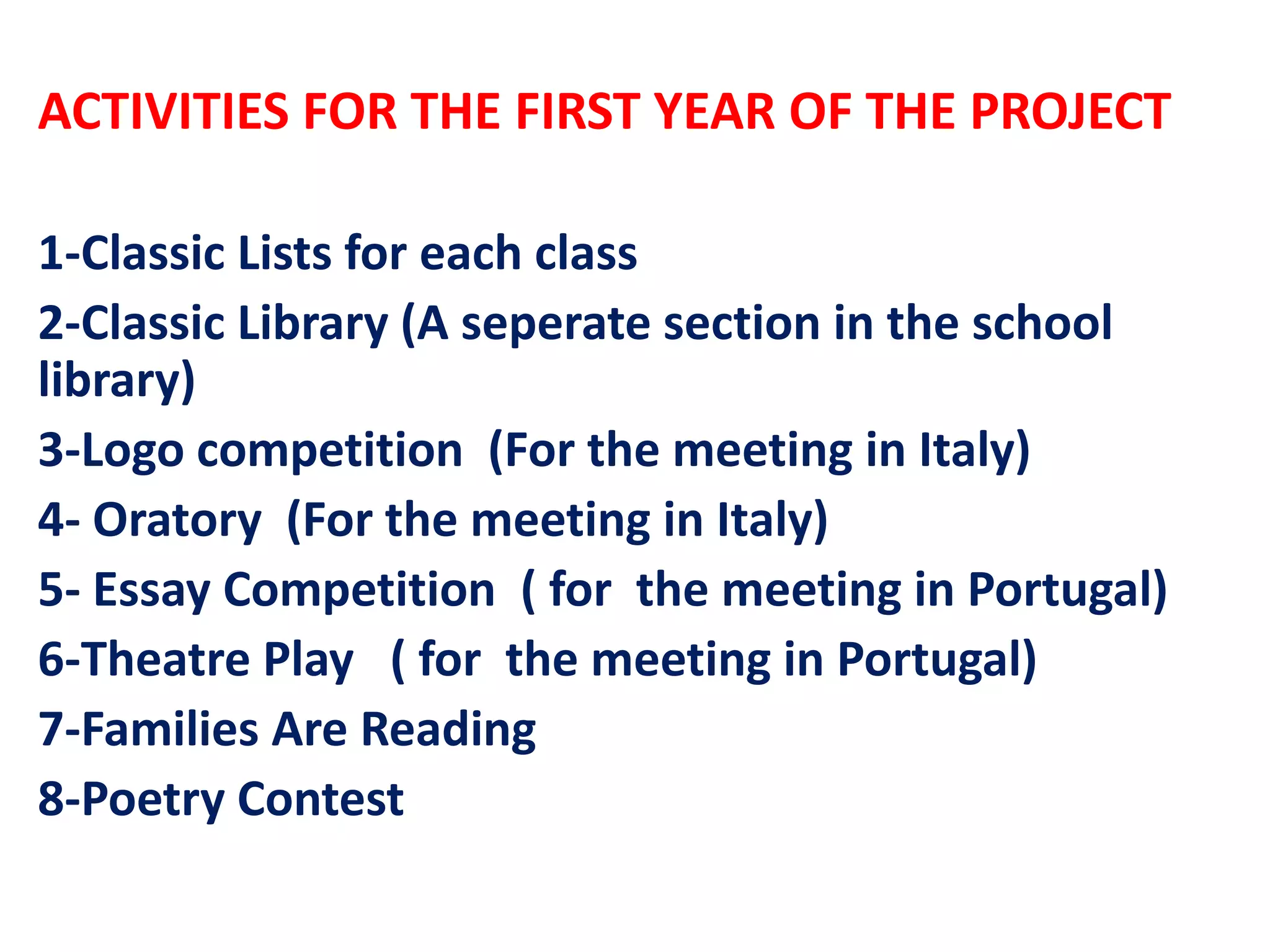 ACTIVITIES FOR THE FIRST YEAR OF THE PROJECT
1-Classic Lists for each class
2-Classic Library (A seperate section in the school
library)
3-Logo competition (For the meeting in Italy)
4- Oratory (For the meeting in Italy)
5- Essay Competition ( for the meeting in Portugal)
6-Theatre Play ( for the meeting in Portugal)
7-Families Are Reading
8-Poetry Contest
 