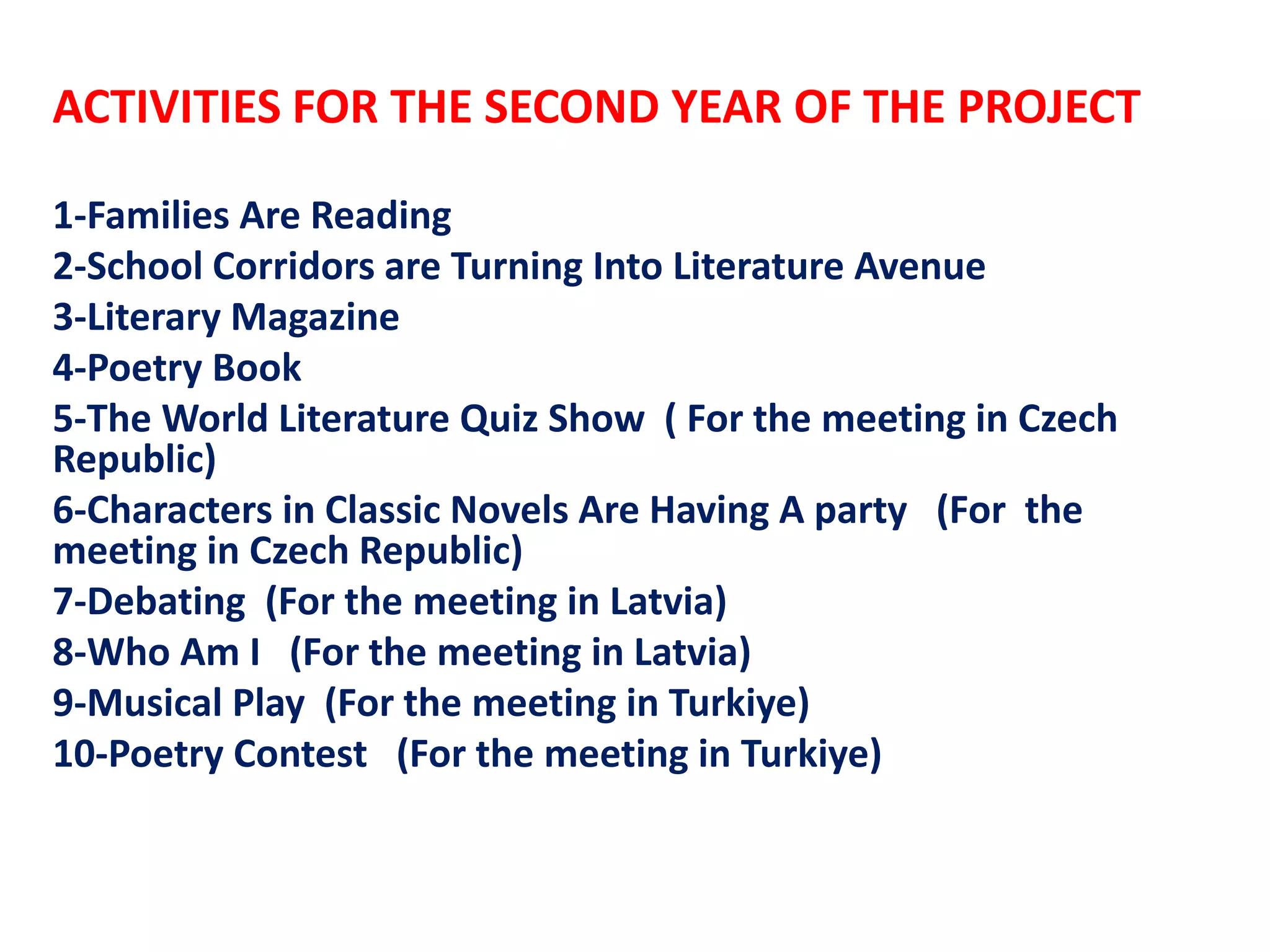 ACTIVITIES FOR THE SECOND YEAR OF THE PROJECT
1-Families Are Reading
2-School Corridors are Turning Into Literature Avenue
3-Literary Magazine
4-Poetry Book
5-The World Literature Quiz Show ( For the meeting in Czech
Republic)
6-Characters in Classic Novels Are Having A party (For the
meeting in Czech Republic)
7-Debating (For the meeting in Latvia)
8-Who Am I (For the meeting in Latvia)
9-Musical Play (For the meeting in Turkiye)
10-Poetry Contest (For the meeting in Turkiye)
 