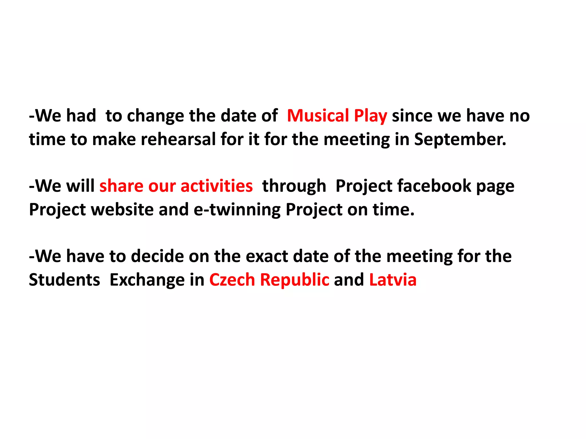 -We had to change the date of Musical Play since we have no
time to make rehearsal for it for the meeting in September.
-We will share our activities through Project facebook page
Project website and e-twinning Project on time.
-We have to decide on the exact date of the meeting for the
Students Exchange in Czech Republic and Latvia
 