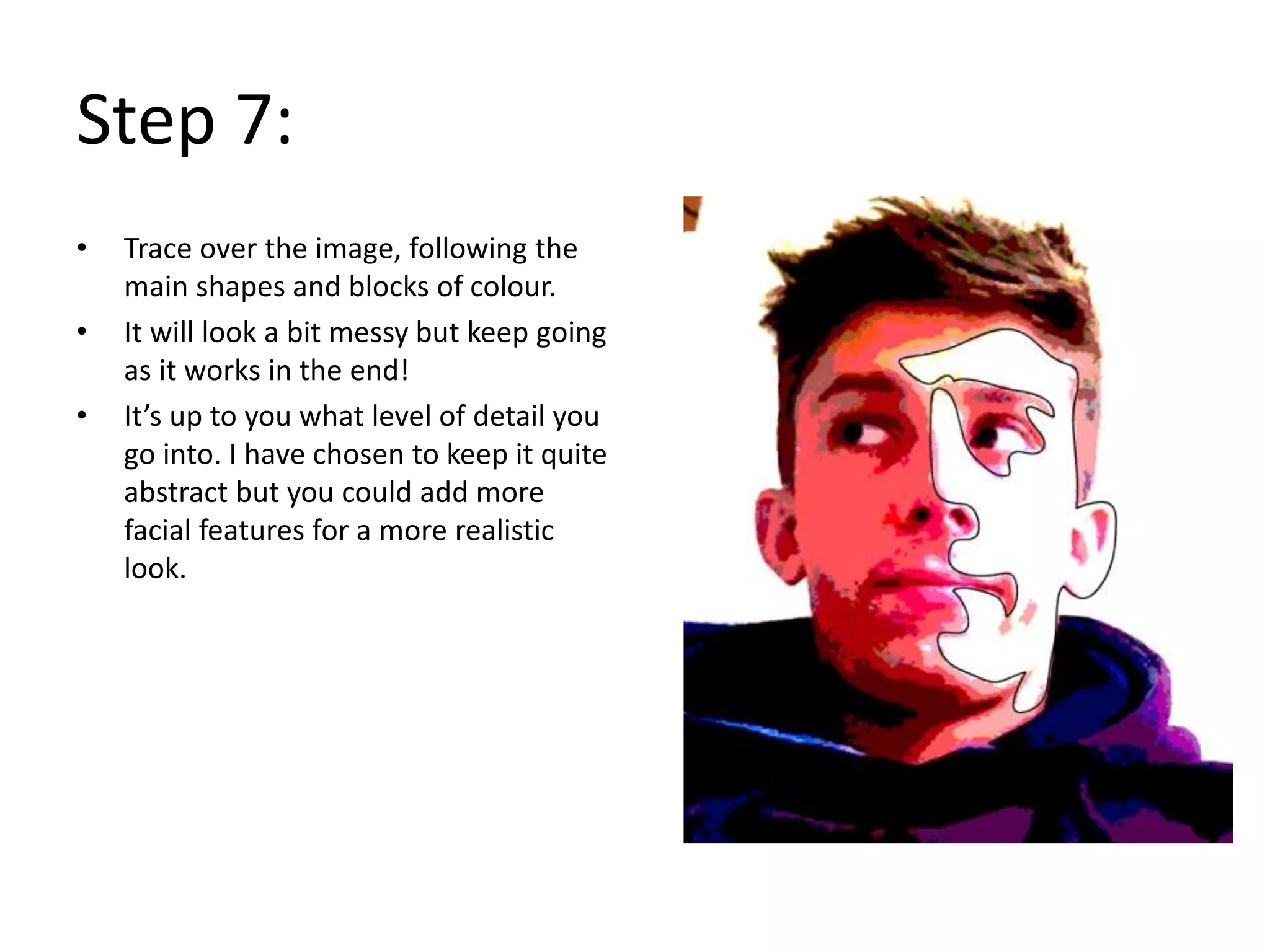 Step 7:
• Trace over the image, following the
main shapes and blocks of colour.
• It will look a bit messy but keep going
as it works in the end!
• It’s up to you what level of detail you
go into. I have chosen to keep it quite
abstract but you could add more
facial features for a more realistic
look.
 