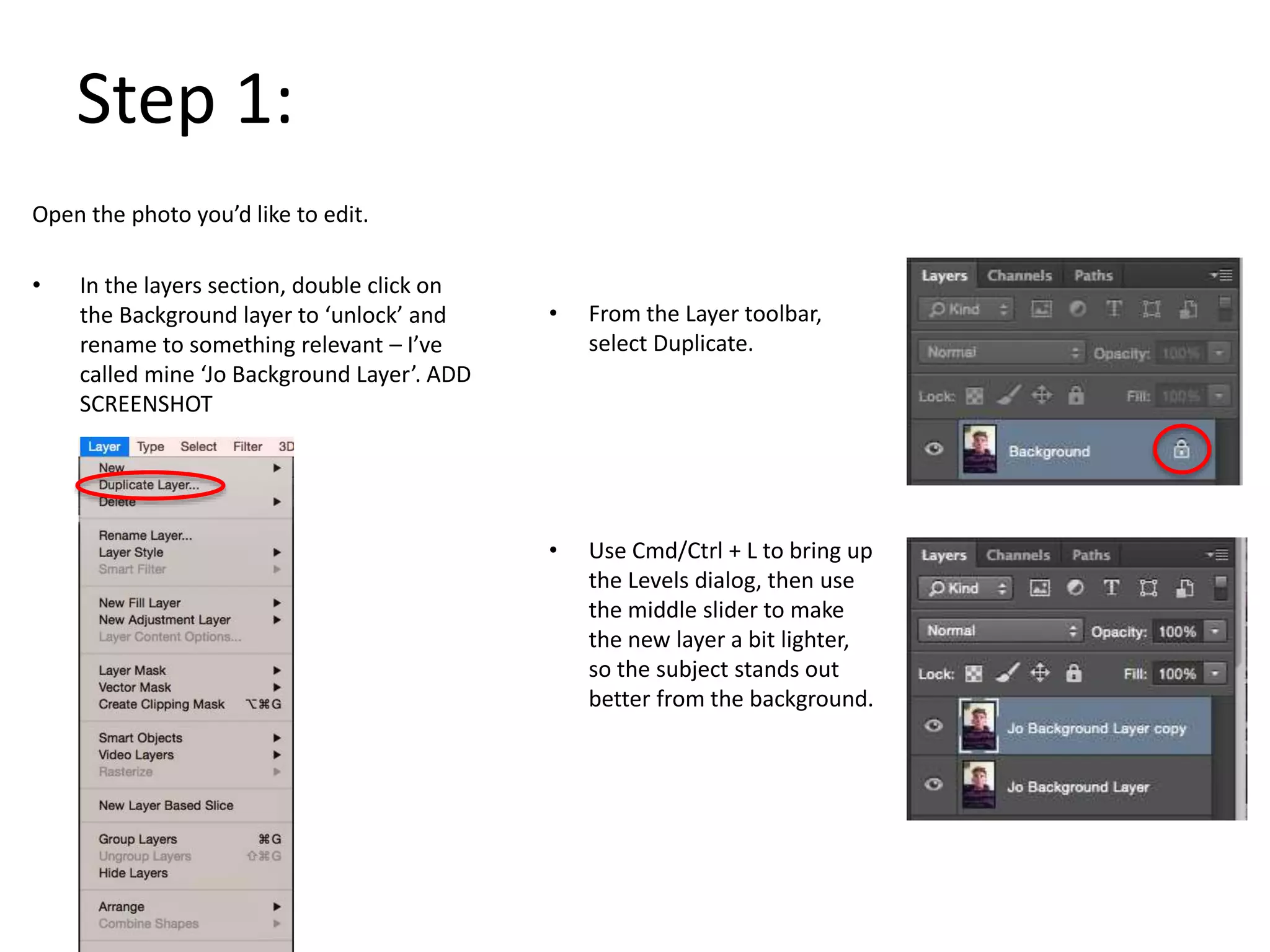 Step 1:
Open the photo you’d like to edit.
• In the layers section, double click on
the Background layer to ‘unlock’ and
rename to something relevant – I’ve
called mine ‘Jo Background Layer’. ADD
SCREENSHOT
• From the Layer toolbar,
select Duplicate.
• Use Cmd/Ctrl + L to bring up
the Levels dialog, then use
the middle slider to make
the new layer a bit lighter,
so the subject stands out
better from the background.
 