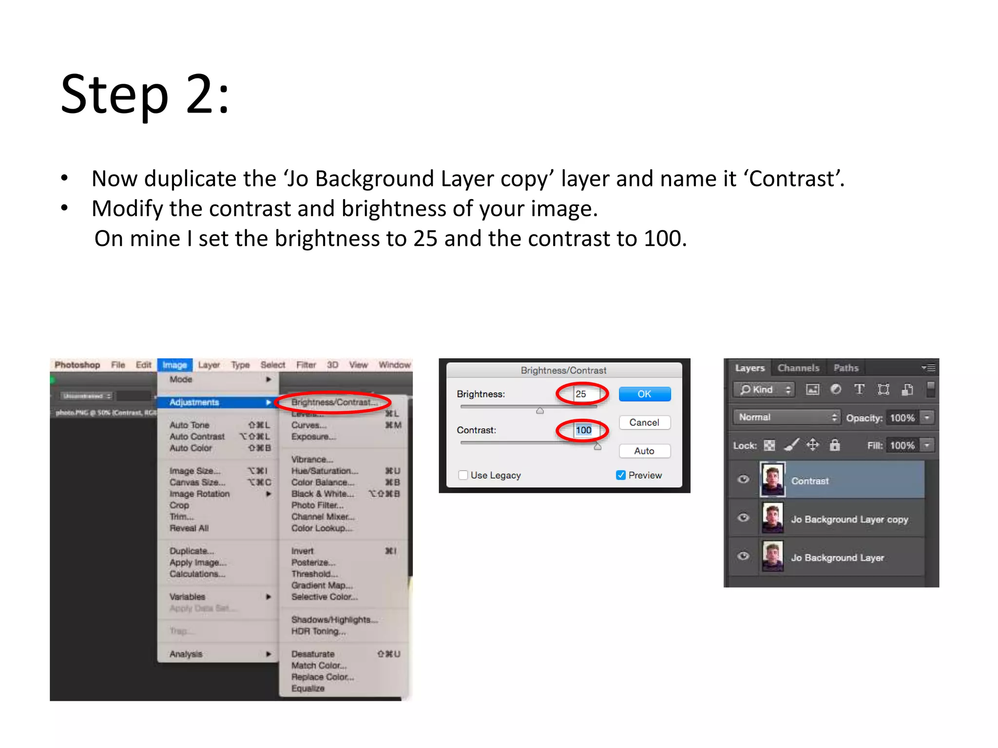 Step 2:
• Now duplicate the ‘Jo Background Layer copy’ layer and name it ‘Contrast’.
• Modify the contrast and brightness of your image.
On mine I set the brightness to 25 and the contrast to 100.
 