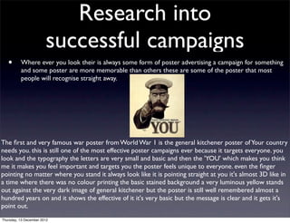 Research into
                        successful campaigns
   •      Where ever you look their is always some form of poster advertising a campaign for something
          and some poster are more memorable than others these are some of the poster that most
          people will recognise straight away.




The ﬁrst and very famous war poster from World War 1 is the general kitchener poster of Your country
needs you. this is still one of the most effective poster campaigns ever because it targets everyone. you
look and the typography the letters are very small and basic and then the 'YOU' which makes you think
me it makes you feel important and targets you the poster feels unique to everyone. even the ﬁnger
pointing no matter where you stand it always look like it is pointing straight at you it's almost 3D like in
a time where there was no colour printing the basic stained background a very luminous yellow stands
out against the very dark image of general kitchener but the poster is still well remembered almost a
hundred years on and it shows the effective of it it's very basic but the message is clear and it gets it's
point out.
Thursday, 13 December 2012
 