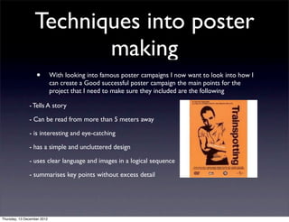 Techniques into poster
                         making
                   •         With looking into famous poster campaigns I now want to look into how I
                             can create a Good successful poster campaign the main points for the
                             project that I need to make sure they included are the following 

               - Tells A story 

               - Can be read from more than 5 meters away

               - is interesting and eye-catching

               - has a simple and uncluttered design

               - uses clear language and images in a logical sequence

               - summarises key points without excess detail




Thursday, 13 December 2012
 