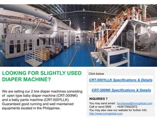 LOOKING FOR SLIGHTLY USED
DIAPER MACHINE?
We are selling our 2 line diaper machines consisting
of open type baby diaper machine (CRT-300NK)
and a baby pants machine (CRT-500YLLK).
Guaranteed good running and well maintained
equipments located in the Philippines.
INQUIRIES ?
You may send email : tonybaysa@icmcglobal.com
Call or send SMS : +639178922972
You may also view our website for further info:
http://www.icmcglobal.com
CRT-300NK Specifications & Details
CRT-500YLLK Specifications & Details
Click below
 