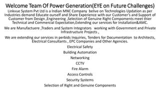 Welcome Team Of Power Generation(EYE on Future Challenges)
Linkvue System Pvt Ltd is a Indian MNC Company belive on Technologies Updation as per
Industries demand Educate ourself and Share Experience with our Customer’s and Support of
Customer from Design ,Engineering ,Selection of Genuine Right Compoments meet thier
Technical and Commercial Expectation,Extending our services for Installation&AMC.
We are Manufactuere ,Traders and System Integrators working with Government and Private
Infrastructure Projects ,
We are extending our services in perbids Inquiries, Tenders for Documentation to Architects,
Electrical Consultants , EPC Companies and Other Agencies.
Electrical Safety
Building Automation
Networking
CCTV
Fire Alarm
Access Controls
Security Systems
Selection of Right and Genuine Components
 