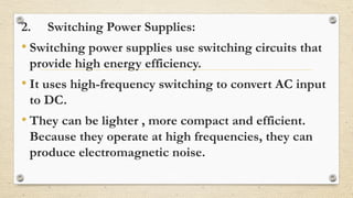 2. Switching Power Supplies:
• Switching power supplies use switching circuits that
provide high energy efficiency.
• It uses high-frequency switching to convert AC input
to DC.
• They can be lighter , more compact and efficient.
Because they operate at high frequencies, they can
produce electromagnetic noise.
 