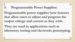 5. Programmable Power Supplies:
Programmable power supplies have features
that allow users to adjust and program the
output voltage and current as they wish.
They are used in applications such as
laboratory testing and electronic prototyping.
 